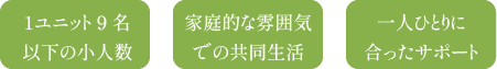 1ユニット9名以下の小人数 家庭的な雰囲気での共同生活 一人ひとりに合ったサポート